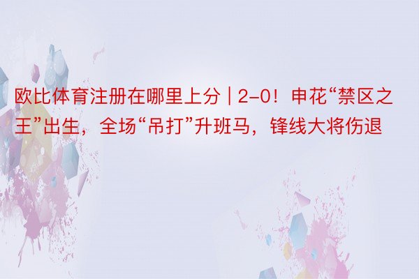 欧比体育注册在哪里上分 | 2-0！申花“禁区之王”出生，全场“吊打”升班马，锋线大将伤退