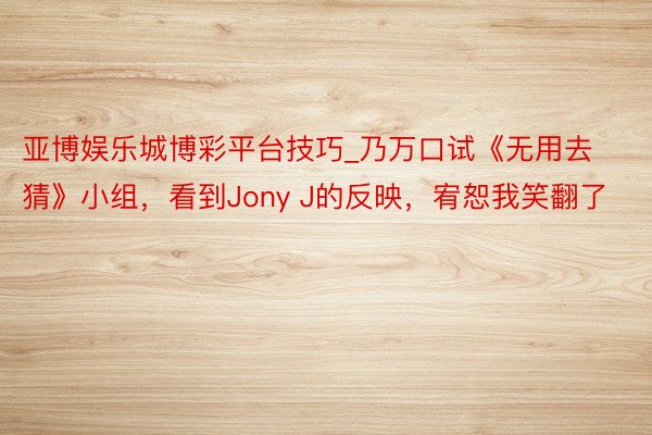 亚博娱乐城博彩平台技巧_乃万口试《无用去猜》小组，看到Jony J的反映，宥恕我笑翻了