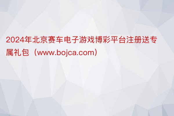 2024年北京赛车电子游戏博彩平台注册送专属礼包（www.bojca.com）