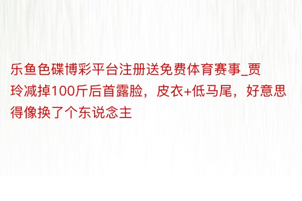 乐鱼色碟博彩平台注册送免费体育赛事_贾玲减掉100斤后首露脸，皮衣+低马尾，好意思得像换了个东说念主