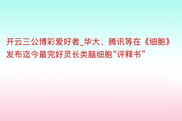 开云三公博彩爱好者_华大、腾讯等在《细胞》发布迄今最完好灵长类脑细胞“评释书”