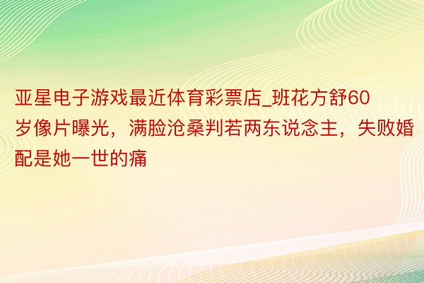 亚星电子游戏最近体育彩票店_班花方舒60岁像片曝光，满脸沧桑判若两东说念主，失败婚配是她一世的痛