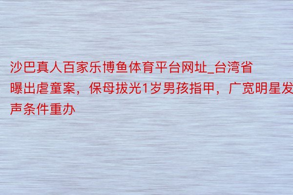 沙巴真人百家乐博鱼体育平台网址_台湾省曝出虐童案，保母拔光1岁男孩指甲，广宽明星发声条件重办