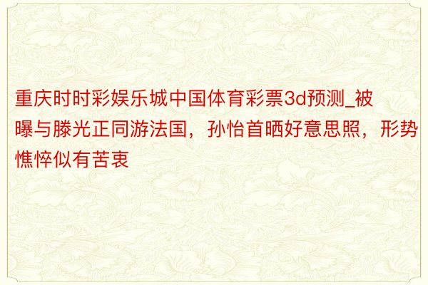 重庆时时彩娱乐城中国体育彩票3d预测_被曝与滕光正同游法国，孙怡首晒好意思照，形势憔悴似有苦衷