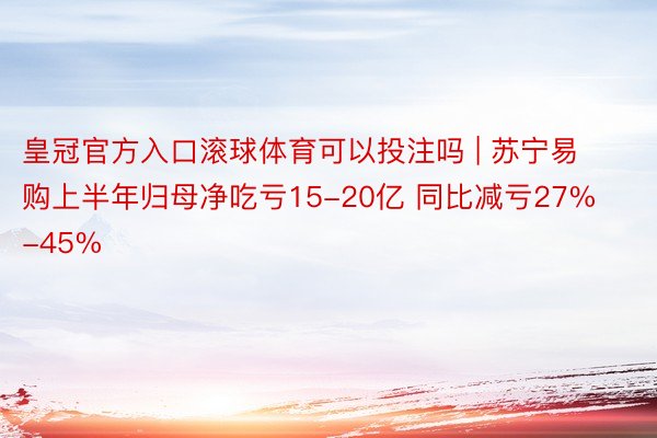 皇冠官方入口滚球体育可以投注吗 | 苏宁易购上半年归母净吃亏15-20亿 同比减亏27%-45%