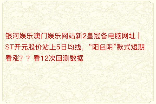 银河娱乐澳门娱乐网站新2皇冠备电脑网址 | ST开元股价站上5日均线，“阳包阴”款式短期看涨？？看12次回测数据