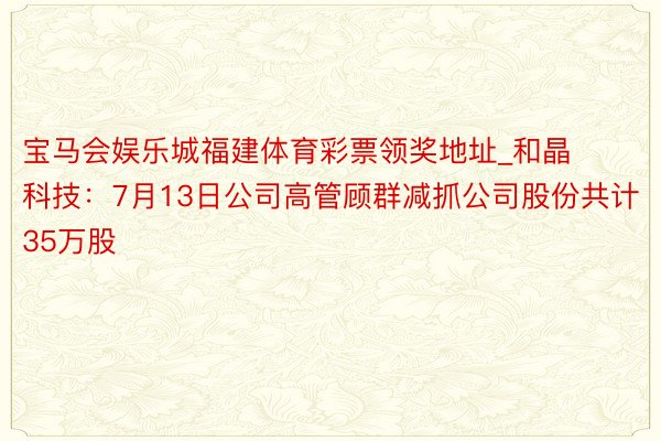 宝马会娱乐城福建体育彩票领奖地址_和晶科技：7月13日公司高管顾群减抓公司股份共计35万股