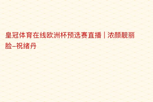 皇冠体育在线欧洲杯预选赛直播 | 浓颜靓丽脸-祝绪丹