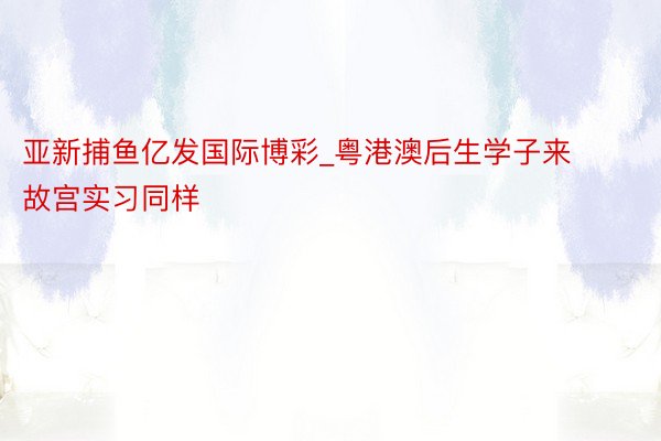 亚新捕鱼亿发国际博彩_粤港澳后生学子来故宫实习同样