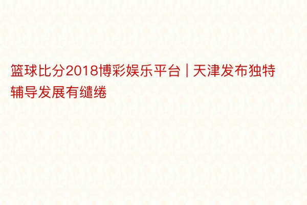 篮球比分2018博彩娱乐平台 | 天津发布独特辅导发展有缱绻