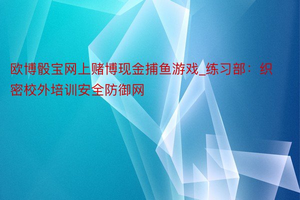 欧博骰宝网上赌博现金捕鱼游戏_练习部：织密校外培训安全防御网