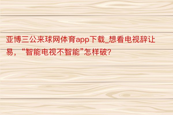 亚博三公来球网体育app下载_想看电视辞让易，“智能电视不智能”怎样破？