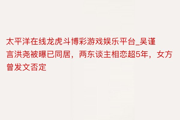 太平洋在线龙虎斗博彩游戏娱乐平台_吴谨言洪尧被曝已同居，两东谈主相恋超5年，女方曾发文否定