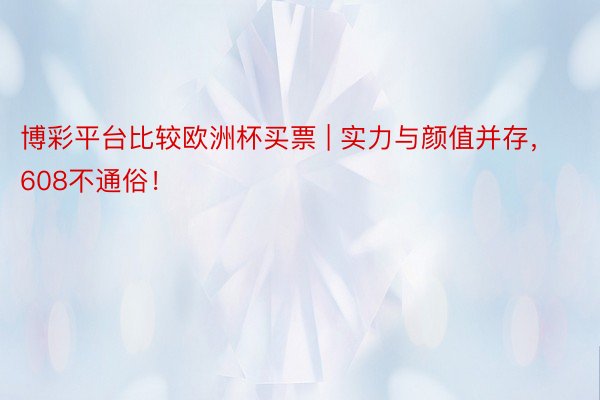 博彩平台比较欧洲杯买票 | 实力与颜值并存，608不通俗！