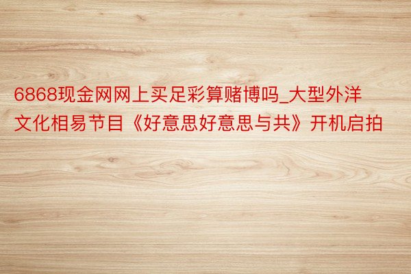 6868现金网网上买足彩算赌博吗_大型外洋文化相易节目《好意思好意思与共》开机启拍