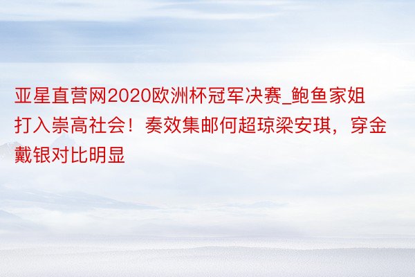 亚星直营网2020欧洲杯冠军决赛_鲍鱼家姐打入崇高社会！奏效集邮何超琼梁安琪，穿金戴银对比明显