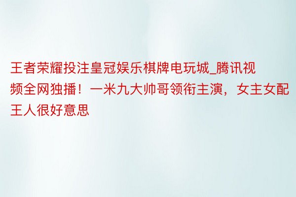 王者荣耀投注皇冠娱乐棋牌电玩城_腾讯视频全网独播！一米九大帅哥领衔主演，女主女配王人很好意思