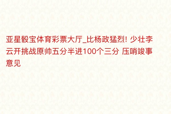 亚星骰宝体育彩票大厅_比杨政猛烈! 少壮李云开挑战原帅五分半进100个三分 压哨竣事意见