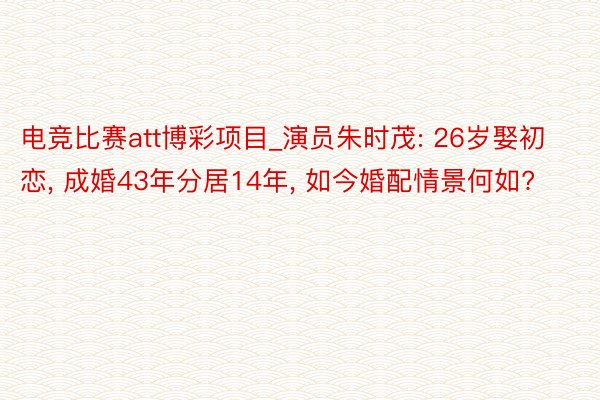 电竞比赛att博彩项目_演员朱时茂: 26岁娶初恋, 成婚43年分居14年, 如今婚配情景何如?