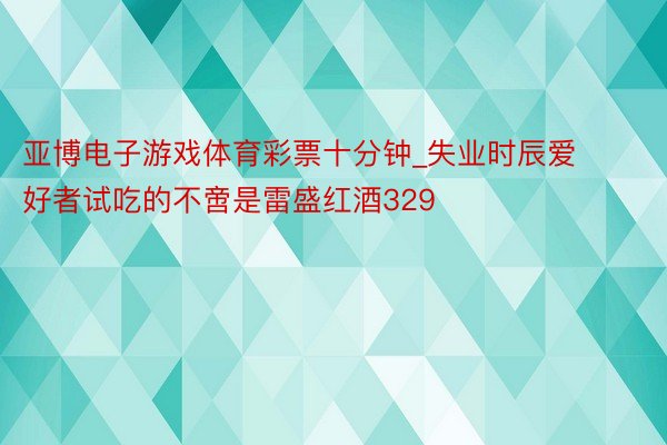 亚博电子游戏体育彩票十分钟_失业时辰爱好者试吃的不啻是雷盛红酒329