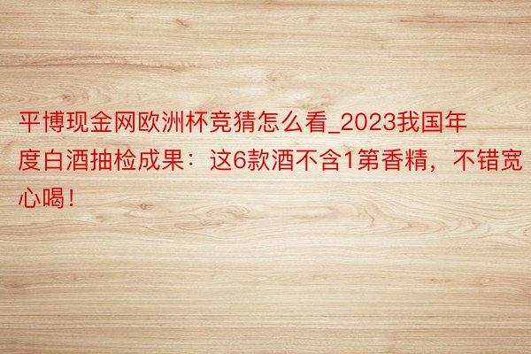 平博现金网欧洲杯竞猜怎么看_2023我国年度白酒抽检成果：这6款酒不含1第香精，不错宽心喝！