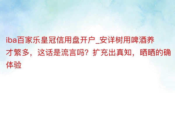 iba百家乐皇冠信用盘开户_安详树用啤酒养才繁多，这话是流言吗？扩充出真知，晒晒的确体验