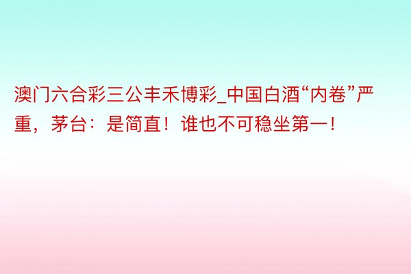 澳门六合彩三公丰禾博彩_中国白酒“内卷”严重，茅台：是简直！谁也不可稳坐第一！