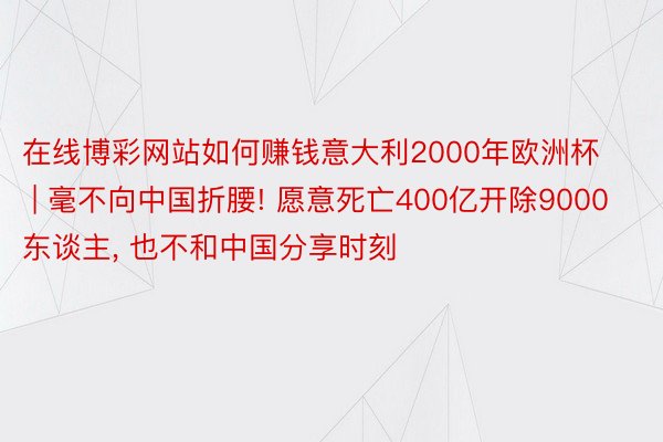 在线博彩网站如何赚钱意大利2000年欧洲杯 | 毫不向中国折腰! 愿意死亡400亿开除9000东谈主, 也不和中国分享时刻