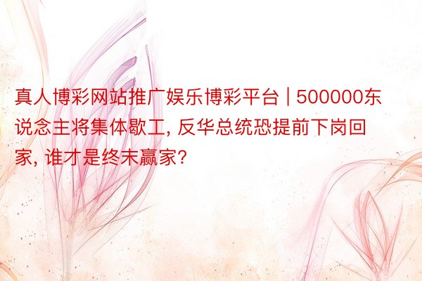 真人博彩网站推广娱乐博彩平台 | 500000东说念主将集体歇工, 反华总统恐提前下岗回家, 谁才是终末赢家?