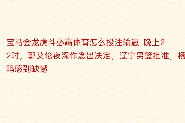 宝马会龙虎斗必赢体育怎么投注输赢_晚上22时，郭艾伦夜深作念出决定，辽宁男篮批准，杨鸣感到缺憾