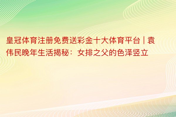 皇冠体育注册免费送彩金十大体育平台 | 袁伟民晚年生活揭秘：女排之父的色泽竖立