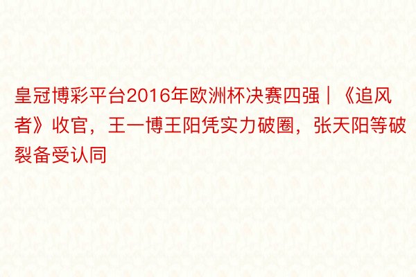 皇冠博彩平台2016年欧洲杯决赛四强 | 《追风者》收官，王一博王阳凭实力破圈，张天阳等破裂备受认同