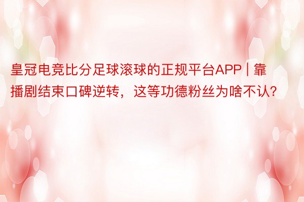 皇冠电竞比分足球滚球的正规平台APP | 靠播剧结束口碑逆转，这等功德粉丝为啥不认？