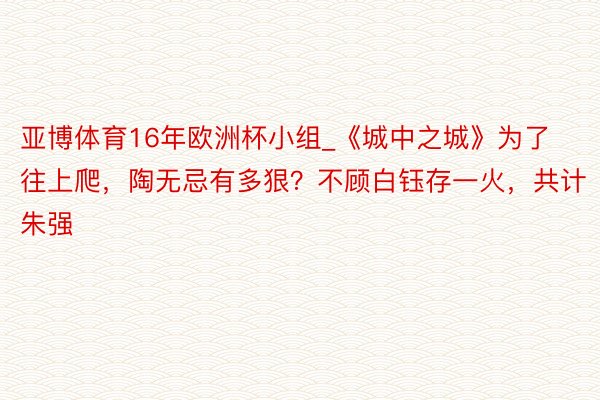 亚博体育16年欧洲杯小组_《城中之城》为了往上爬，陶无忌有多狠？不顾白钰存一火，共计朱强