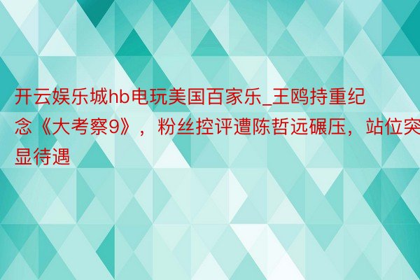 开云娱乐城hb电玩美国百家乐_王鸥持重纪念《大考察9》，粉丝控评遭陈哲远碾压，站位突显待遇