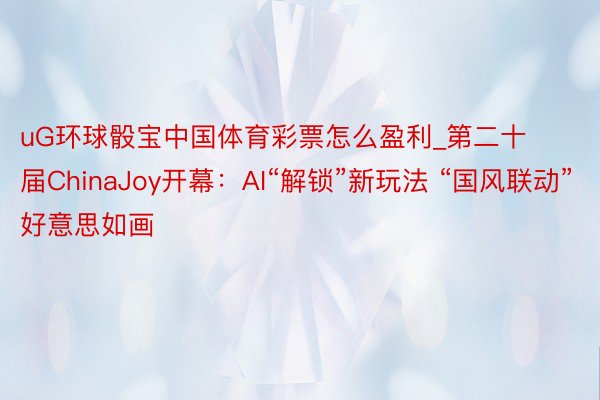 uG环球骰宝中国体育彩票怎么盈利_第二十届ChinaJoy开幕：AI“解锁”新玩法 “国风联动”好意思如画