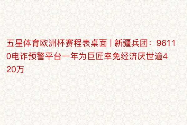 五星体育欧洲杯赛程表桌面 | 新疆兵团：96110电诈预警平台一年为巨匠幸免经济厌世逾420万