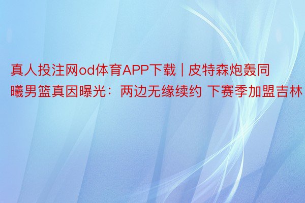 真人投注网od体育APP下载 | 皮特森炮轰同曦男篮真因曝光：两边无缘续约 下赛季加盟吉林