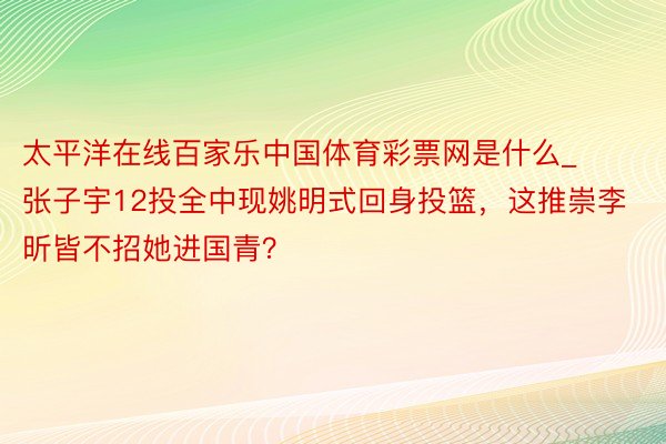 太平洋在线百家乐中国体育彩票网是什么_张子宇12投全中现姚明式回身投篮，这推崇李昕皆不招她进国青？