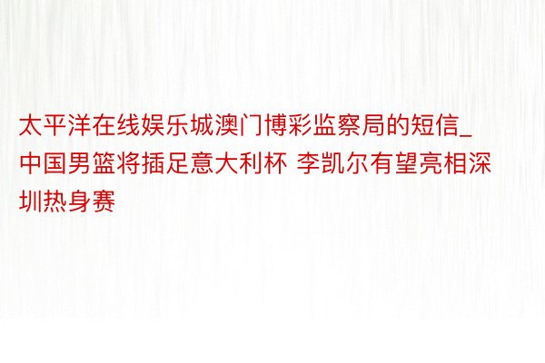 太平洋在线娱乐城澳门博彩监察局的短信_中国男篮将插足意大利杯 李凯尔有望亮相深圳热身赛