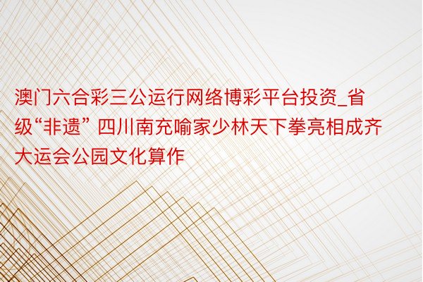 澳门六合彩三公运行网络博彩平台投资_省级“非遗” 四川南充喻家少林天下拳亮相成齐大运会公园文化算作