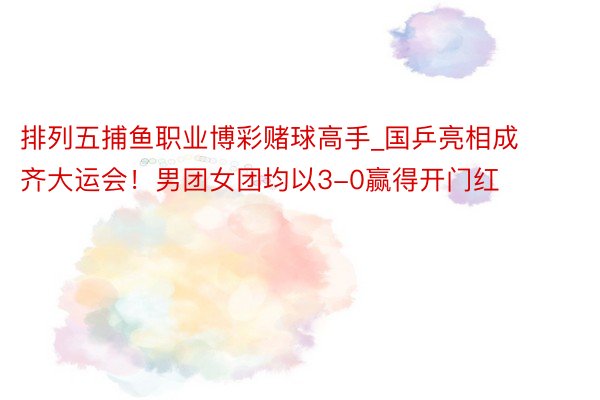 排列五捕鱼职业博彩赌球高手_国乒亮相成齐大运会！男团女团均以3-0赢得开门红