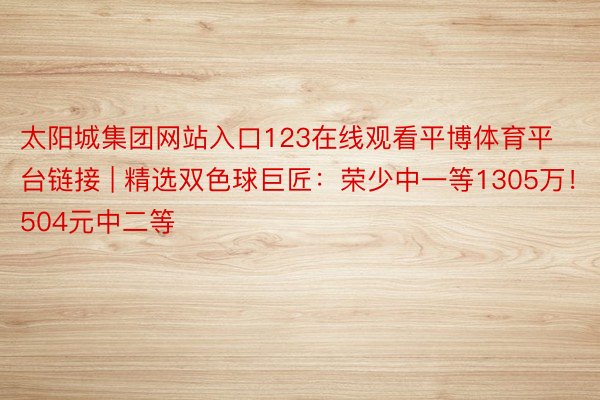 太阳城集团网站入口123在线观看平博体育平台链接 | 精选双色球巨匠：荣少中一等1305万！504元中二等