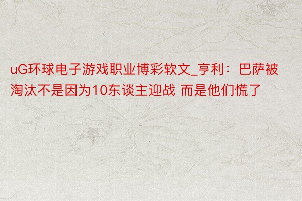 uG环球电子游戏职业博彩软文_亨利：巴萨被淘汰不是因为10东谈主迎战 而是他们慌了