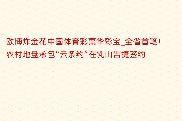 欧博炸金花中国体育彩票华彩宝_全省首笔！农村地盘承包“云条约”在乳山告捷签约