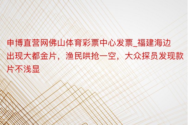 申博直营网佛山体育彩票中心发票_福建海边出现大都金片，渔民哄抢一空，大众探员发现款片不浅显