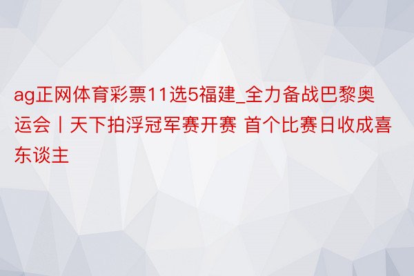 ag正网体育彩票11选5福建_全力备战巴黎奥运会丨天下拍浮冠军赛开赛 首个比赛日收成喜东谈主