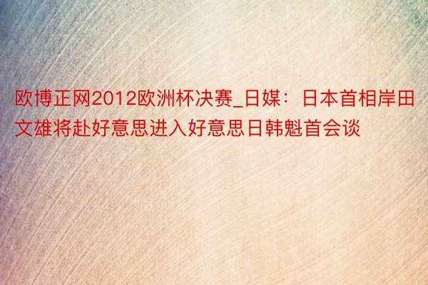 欧博正网2012欧洲杯决赛_日媒：日本首相岸田文雄将赴好意思进入好意思日韩魁首会谈