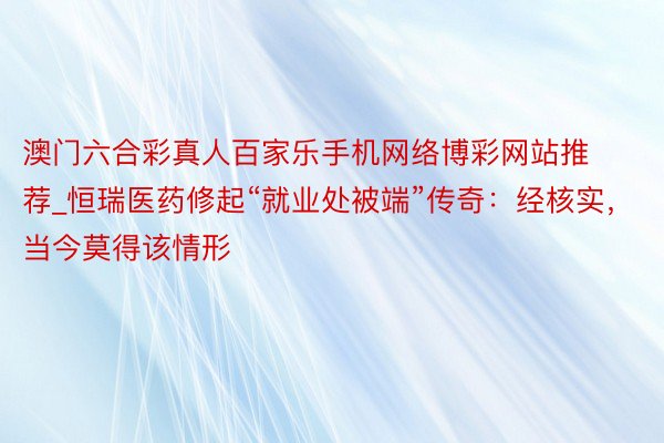 澳门六合彩真人百家乐手机网络博彩网站推荐_恒瑞医药修起“就业处被端”传奇：经核实，当今莫得该情形