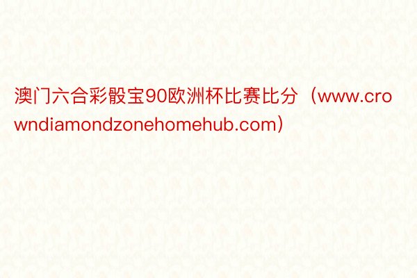 澳门六合彩骰宝90欧洲杯比赛比分（www.crowndiamondzonehomehub.com）